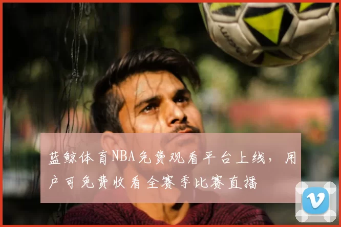 蓝鲸体育NBA免费观看平台上线,用户可免费收看全赛季比赛直播