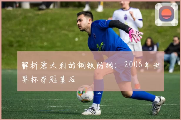 解析意大利的钢铁防线：2006年世界杯夺冠基石