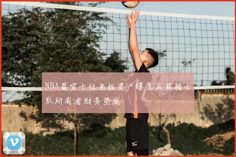 NBA最穷十位老板资产曝光灰熊骑士队所有者财务垫底
