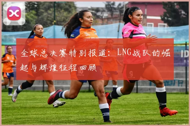 全球总决赛特别报道：LNG战队的崛起与辉煌征程回顾