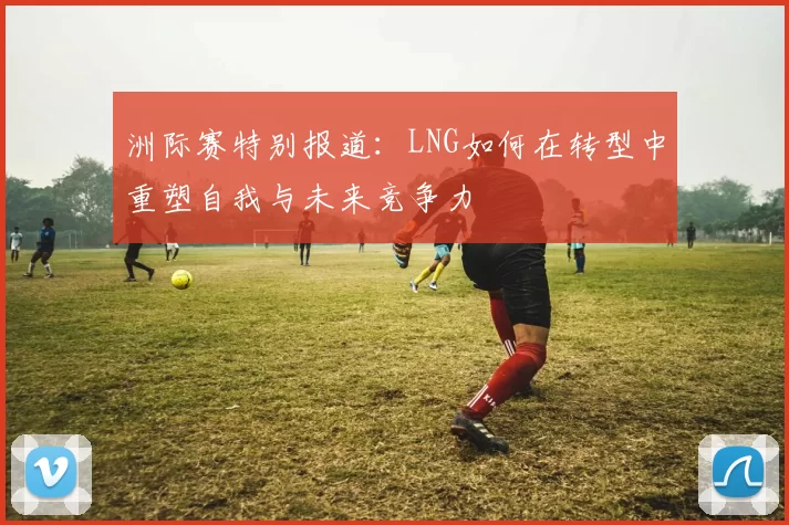 洲际赛特别报道：LNG如何在转型中重塑自我与未来竞争力