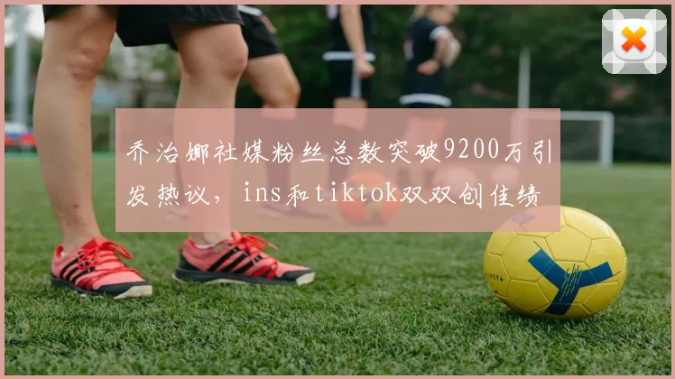 乔治娜社媒粉丝总数突破9200万引发热议,ins和tiktok双双创佳绩