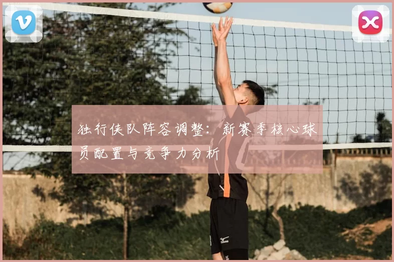 独行侠队阵容调整:新赛季核心球员配置与竞争力分析