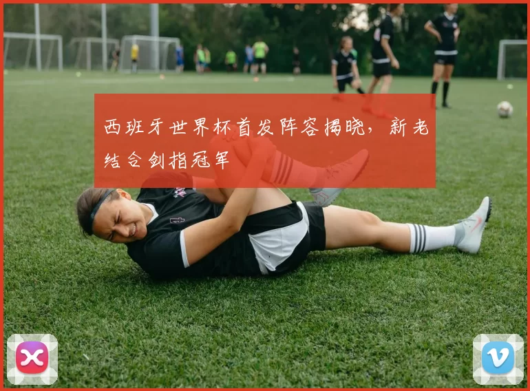 西班牙世界杯首发阵容揭晓，新老结合剑指冠军