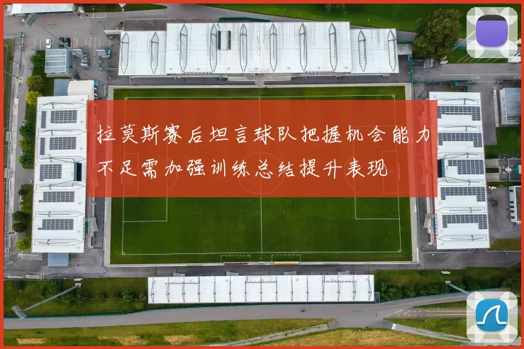 拉莫斯赛后坦言球队把握机会能力不足需加强训练总结提升表现