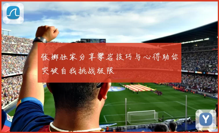 张娜独家分享攀岩技巧与心得助你突破自我挑战极限
