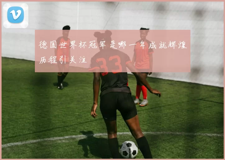 德国世界杯冠军是哪一年成就辉煌历程引关注