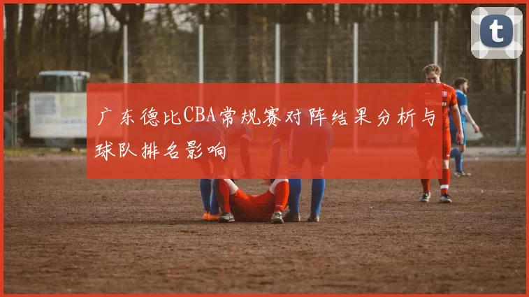 广东德比CBA常规赛对阵结果分析与球队排名影响