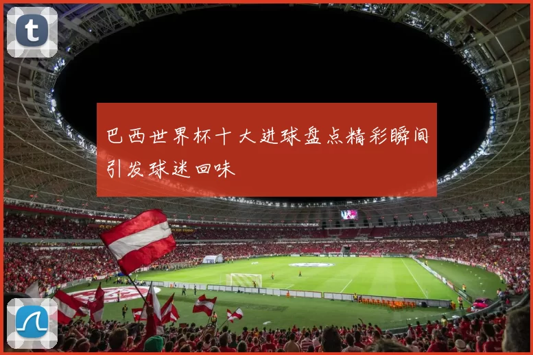 巴西世界杯十大进球盘点精彩瞬间引发球迷回味