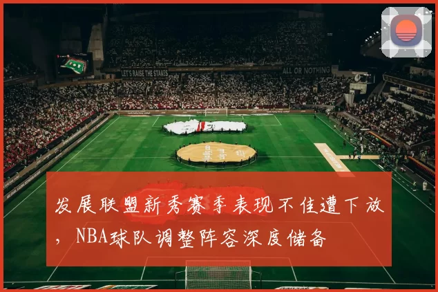 发展联盟新秀赛季表现不佳遭下放，NBA球队调整阵容深度储备