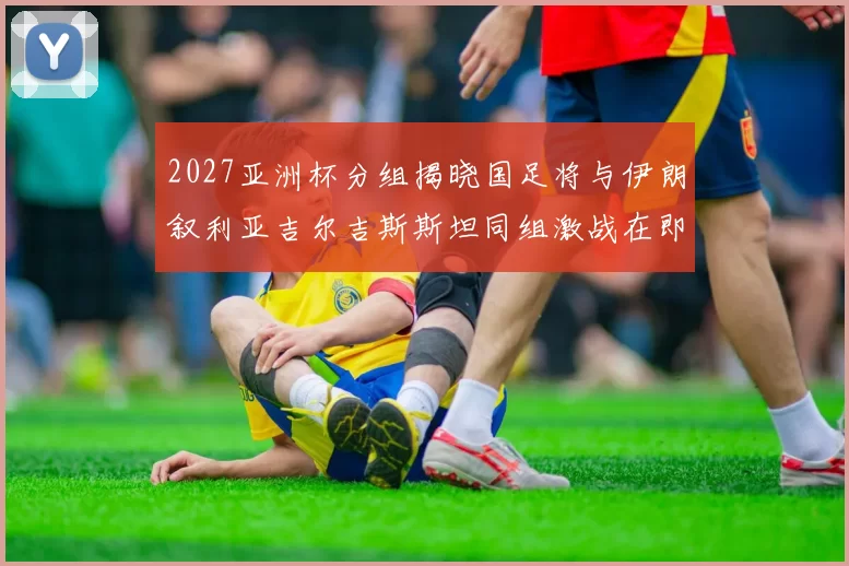2027亚洲杯分组揭晓国足将与伊朗叙利亚吉尔吉斯斯坦同组激战在即