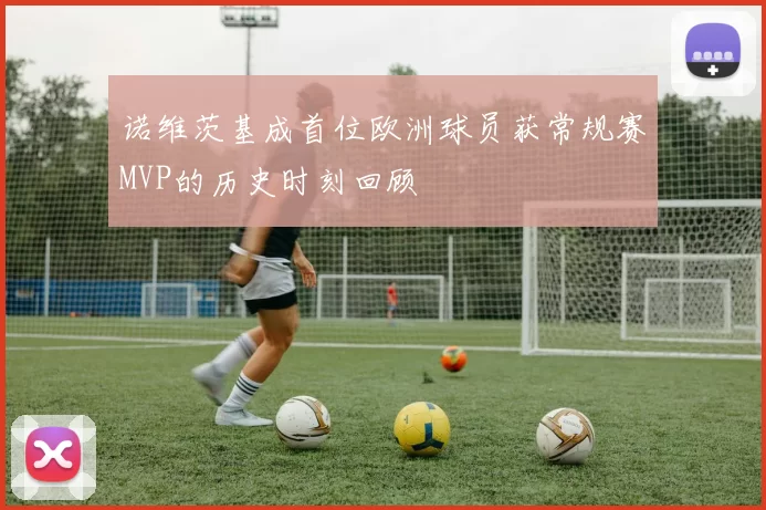 诺维茨基成首位欧洲球员获常规赛MVP的历史时刻回顾