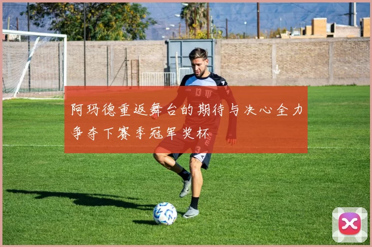 阿玛德重返舞台的期待与决心全力争夺下赛季冠军奖杯