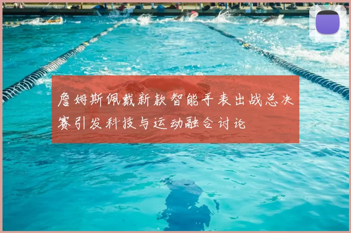 詹姆斯佩戴新款智能手表出战总决赛引发科技与运动融合讨论