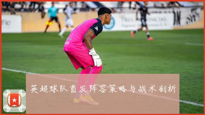 英超球队首发阵容策略与战术剖析