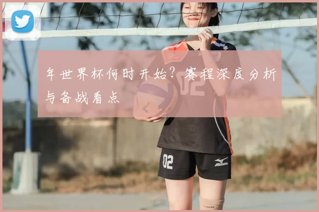 年世界杯何时开始？赛程深度分析与备战看点