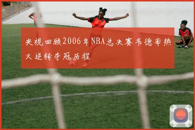 央视回顾2006年NBA总决赛韦德率热火逆转夺冠历程