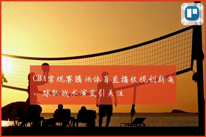 CBA常规赛腾讯体育直播收视创新高,球队战术演变引关注