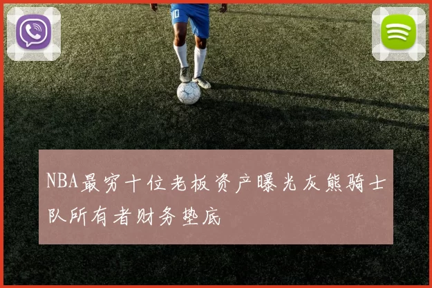 NBA最穷十位老板资产曝光灰熊骑士队所有者财务垫底