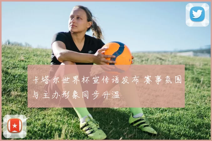 卡塔尔世界杯宣传语发布 赛事氛围与主办形象同步升温