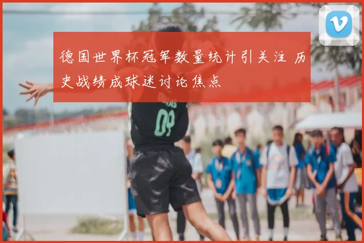 德国世界杯冠军数量统计引关注 历史战绩成球迷讨论焦点