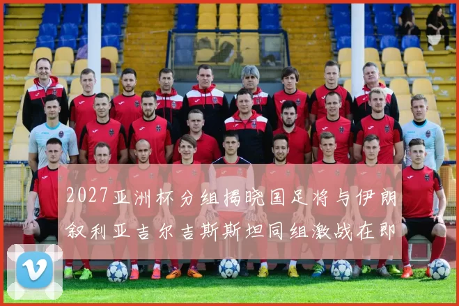 2027亚洲杯分组揭晓国足将与伊朗叙利亚吉尔吉斯斯坦同组激战在即
