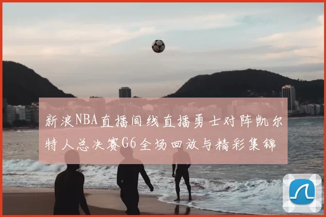 新浪NBA直播间线直播勇士对阵凯尔特人总决赛G6全场回放与精彩集锦