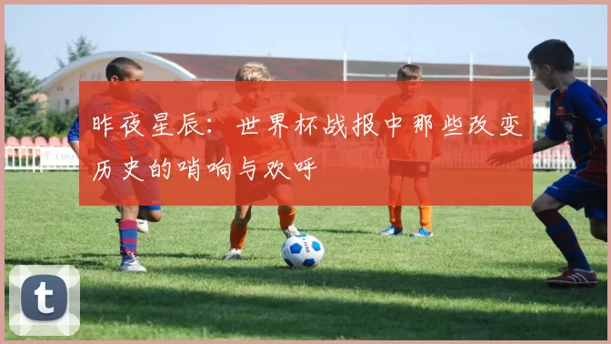 昨夜星辰:世界杯战报中那些改变历史的哨响与欢呼