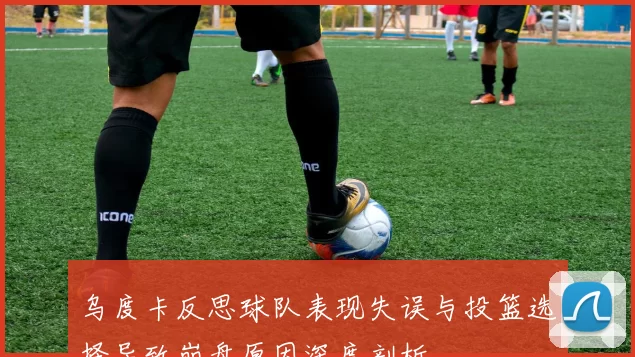 乌度卡反思球队表现失误与投篮选择导致崩盘原因深度剖析