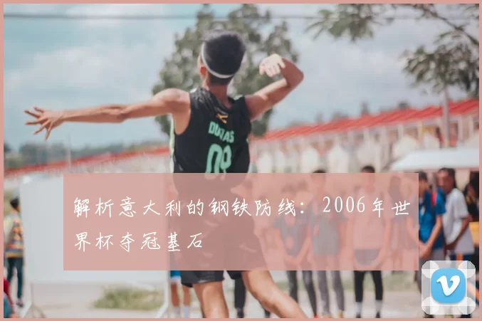 解析意大利的钢铁防线:2006年世界杯夺冠基石