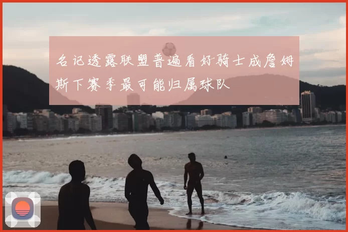 名记透露联盟普遍看好骑士成詹姆斯下赛季最可能归属球队