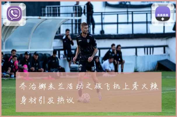乔治娜米兰活动之旅飞机上秀火辣身材引发热议