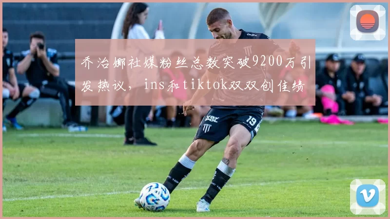 乔治娜社媒粉丝总数突破9200万引发热议，ins和tiktok双双创佳绩