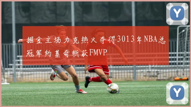 掘金主场力克热火夺得3013年NBA总冠军约基奇斩获FMVP
