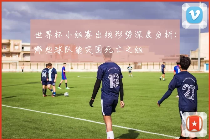 世界杯小组赛出线形势深度分析：哪些球队能突围死亡之组