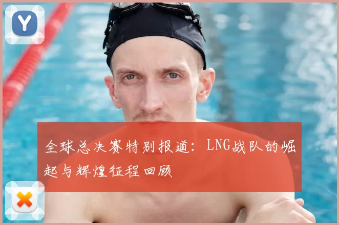 全球总决赛特别报道：LNG战队的崛起与辉煌征程回顾