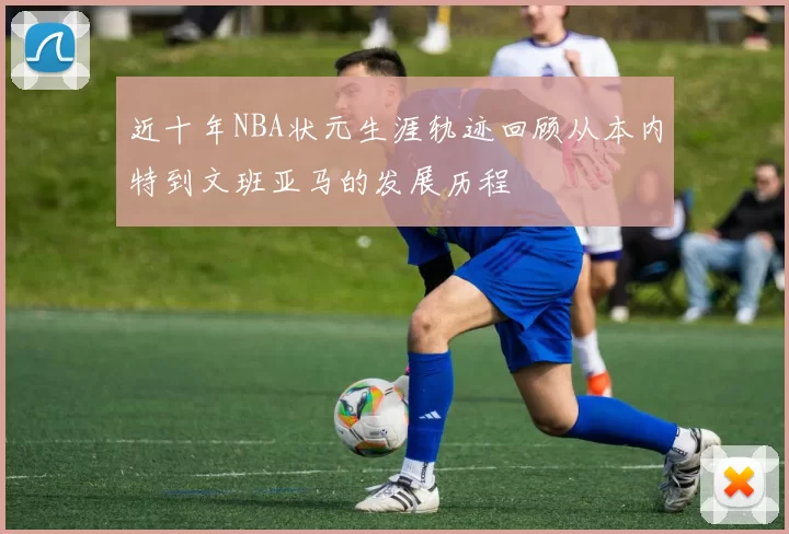 近十年NBA状元生涯轨迹回顾从本内特到文班亚马的发展历程
