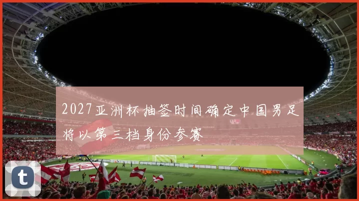 2027亚洲杯抽签时间确定中国男足将以第三档身份参赛