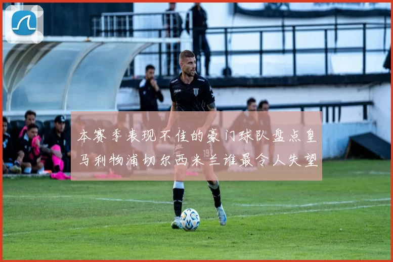 本赛季表现不佳的豪门球队盘点皇马利物浦切尔西米兰谁最令人失望