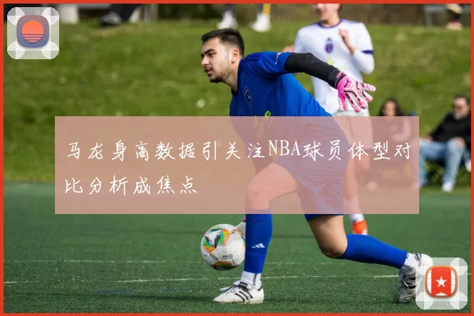 马龙身高数据引关注NBA球员体型对比分析成焦点