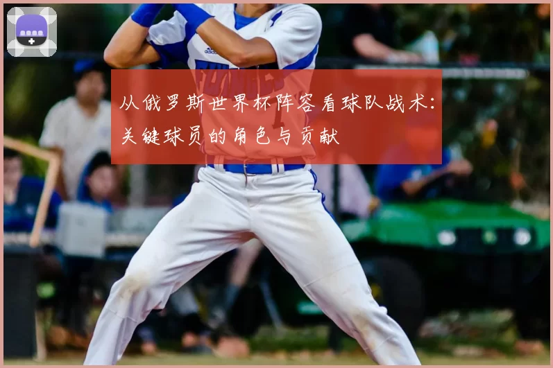 从俄罗斯世界杯阵容看球队战术:关键球员的角色与贡献