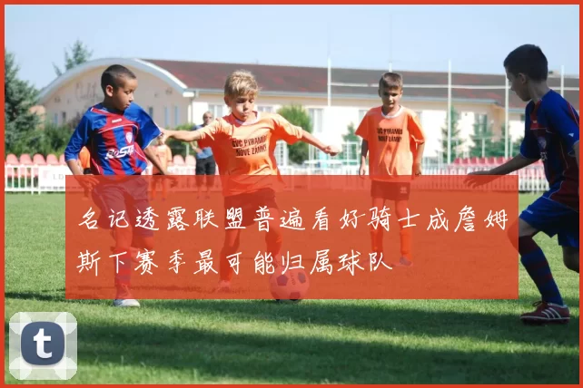 名记透露联盟普遍看好骑士成詹姆斯下赛季最可能归属球队