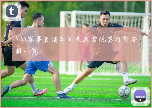 NBA赛事直播时间表及常规赛对阵安排一览