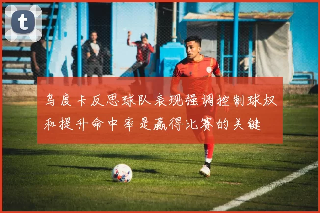乌度卡反思球队表现强调控制球权和提升命中率是赢得比赛的关键