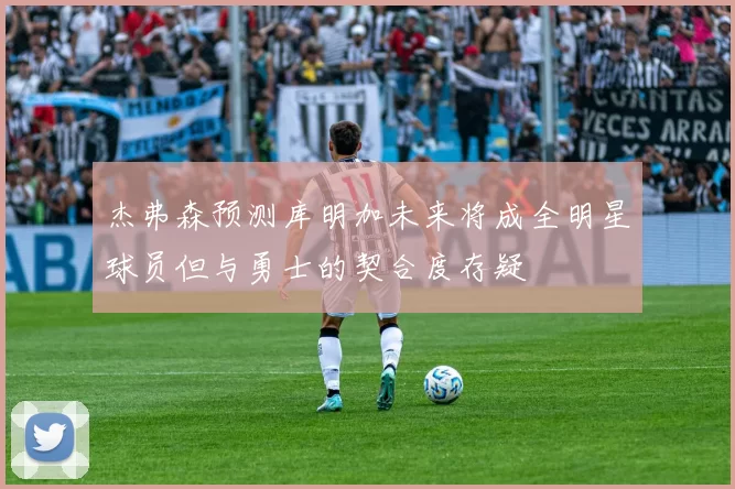 杰弗森预测库明加未来将成全明星球员但与勇士的契合度存疑