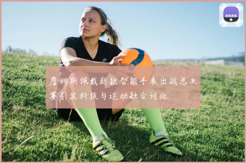 詹姆斯佩戴新款智能手表出战总决赛引发科技与运动融合讨论