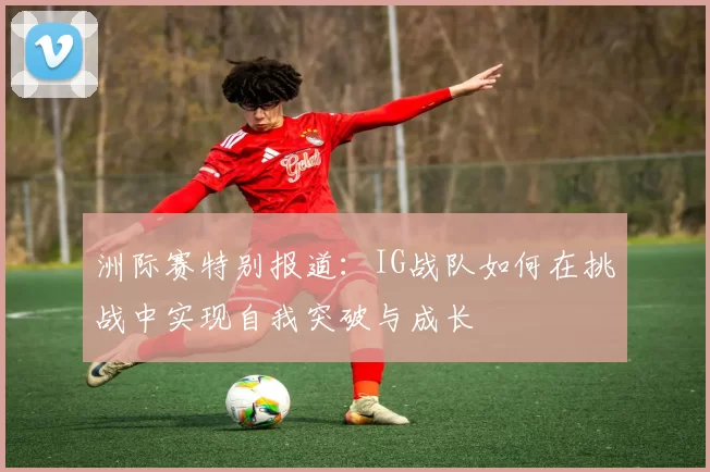 洲际赛特别报道：IG战队如何在挑战中实现自我突破与成长