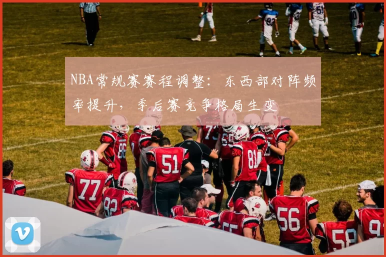 NBA常规赛赛程调整：东西部对阵频率提升，季后赛竞争格局生变