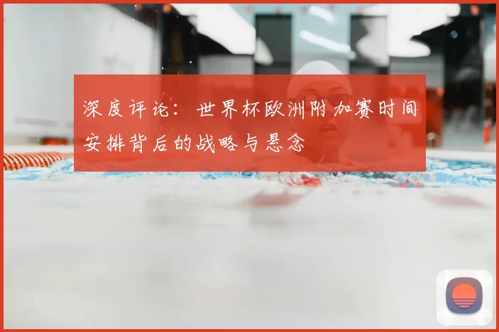 深度评论：世界杯欧洲附加赛时间安排背后的战略与悬念