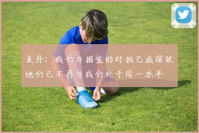 麦丹:我们与掘金的对抗已成宿敌他们已不再与我们处于同一水平